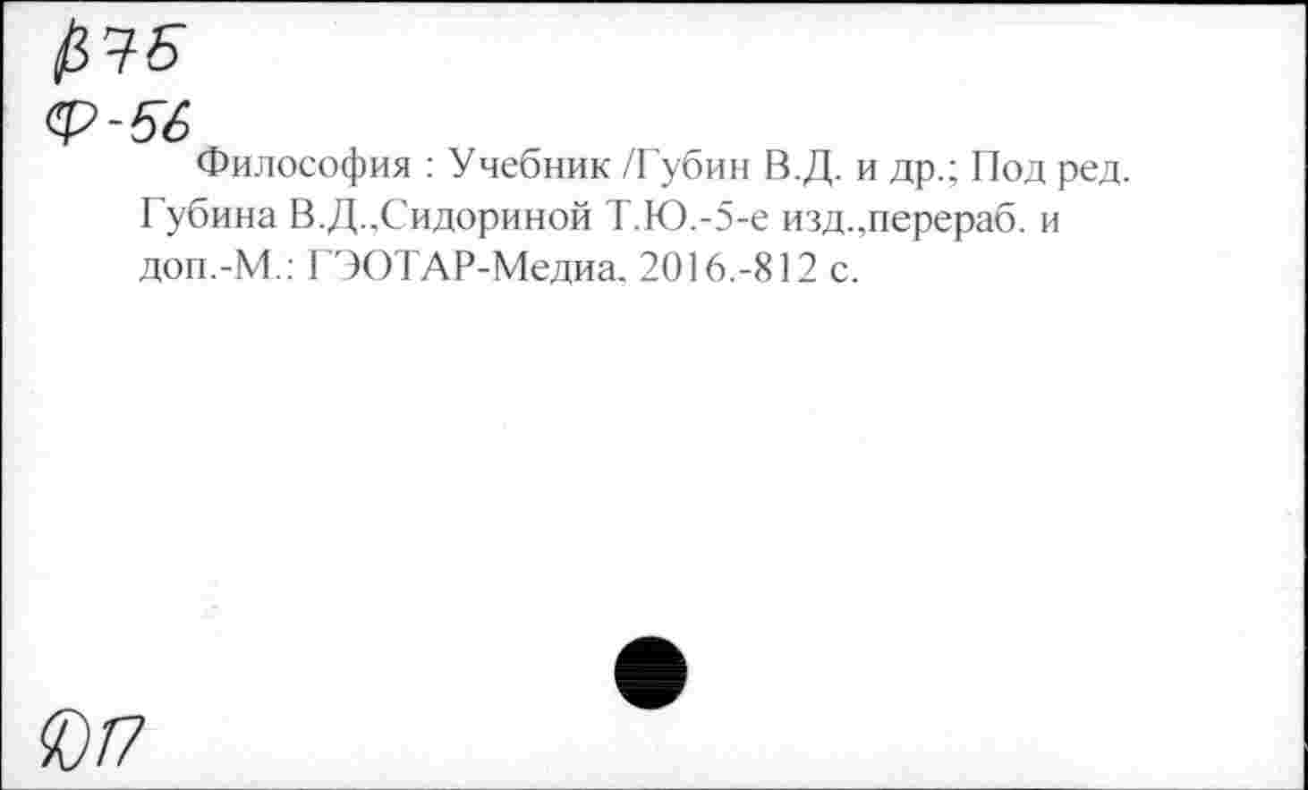 ﻿$ Ч-Б
ф-56
Философия : Учебник /Губин В.Д. и др.; Под ред. Губина В.Д.,Сидориной Т.Ю.-5-е изд.,перераб. и доп.-М.: ГЭОТАР-Медиа. 2016.-812 с.